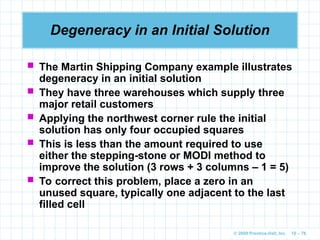 © 2009 Prentice-Hall, Inc. 10 – 76
Degeneracy in an Initial Solution
 The Martin Shipping Company example illustrates
degeneracy in an initial solution
 They have three warehouses which supply three
major retail customers
 Applying the northwest corner rule the initial
solution has only four occupied squares
 This is less than the amount required to use
either the stepping-stone or MODI method to
improve the solution (3 rows + 3 columns – 1 = 5)
 To correct this problem, place a zero in an
unused square, typically one adjacent to the last
filled cell
 