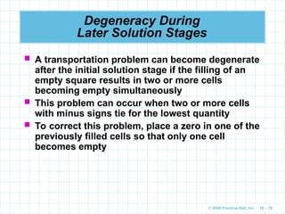 © 2009 Prentice-Hall, Inc. 10 – 78
Degeneracy During
Later Solution Stages
 A transportation problem can become degenerate
after the initial solution stage if the filling of an
empty square results in two or more cells
becoming empty simultaneously
 This problem can occur when two or more cells
with minus signs tie for the lowest quantity
 To correct this problem, place a zero in one of the
previously filled cells so that only one cell
becomes empty
 