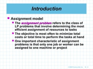 © 2009 Prentice-Hall, Inc. 10 – 8
Introduction
 Assignment model
 The assignment problem
assignment problem refers to the class of
LP problems that involve determining the most
efficient assignment of resources to tasks
 The objective is most often to minimize total
costs or total time to perform the tasks at hand
 One important characteristic of assignment
problems is that only one job or worker can be
assigned to one machine or project
 