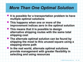 © 2009 Prentice-Hall, Inc. 10 – 82
More Than One Optimal Solution
 It is possible for a transportation problem to have
multiple optimal solutions
 This happens when one or more of the
improvement indices zero in the optimal solution
 This means that it is possible to design
alternative shipping routes with the same total
shipping cost
 The alternate optimal solution can be found by
shipping the most to this unused square using a
stepping-stone path
 In the real world, alternate optimal solutions
provide management with greater flexibility in
selecting and using resources
 