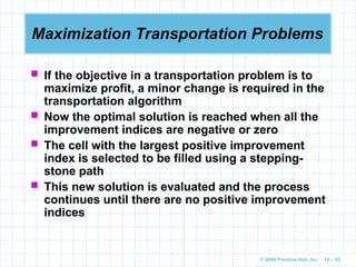 © 2009 Prentice-Hall, Inc. 10 – 83
Maximization Transportation Problems
 If the objective in a transportation problem is to
maximize profit, a minor change is required in the
transportation algorithm
 Now the optimal solution is reached when all the
improvement indices are negative or zero
 The cell with the largest positive improvement
index is selected to be filled using a stepping-
stone path
 This new solution is evaluated and the process
continues until there are no positive improvement
indices
 