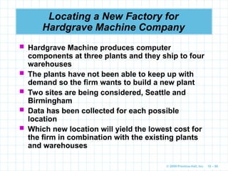 © 2009 Prentice-Hall, Inc. 10 – 86
Locating a New Factory for
Hardgrave Machine Company
 Hardgrave Machine produces computer
components at three plants and they ship to four
warehouses
 The plants have not been able to keep up with
demand so the firm wants to build a new plant
 Two sites are being considered, Seattle and
Birmingham
 Data has been collected for each possible
location
 Which new location will yield the lowest cost for
the firm in combination with the existing plants
and warehouses
 