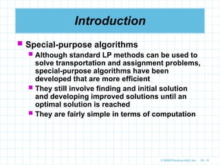 © 2009 Prentice-Hall, Inc. 10 – 9
Introduction
 Special-purpose algorithms
 Although standard LP methods can be used to
solve transportation and assignment problems,
special-purpose algorithms have been
developed that are more efficient
 They still involve finding and initial solution
and developing improved solutions until an
optimal solution is reached
 They are fairly simple in terms of computation
 