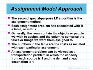 © 2009 Prentice-Hall, Inc. 10 – 94
Assignment Model Approach
 The second special-purpose LP algorithm is the
assignment method
 Each assignment problem has associated with it
a table, or matrix
 Generally, the rows contain the objects or people
we wish to assign, and the columns comprise the
tasks or things we want them assigned to
 The numbers in the table are the costs associated
with each particular assignment
 An assignment problem can be viewed as a
transportation problem in which the capacity
from each source is 1 and the demand at each
destination is 1
 