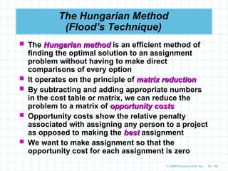 © 2009 Prentice-Hall, Inc. 10 – 98
The Hungarian Method
(Flood’s Technique)
 The Hungarian method
Hungarian method is an efficient method of
finding the optimal solution to an assignment
problem without having to make direct
comparisons of every option
 It operates on the principle of matrix reduction
matrix reduction
 By subtracting and adding appropriate numbers
in the cost table or matrix, we can reduce the
problem to a matrix of opportunity costs
opportunity costs
 Opportunity costs show the relative penalty
associated with assigning any person to a project
as opposed to making the best
best assignment
 We want to make assignment so that the
opportunity cost for each assignment is zero
 