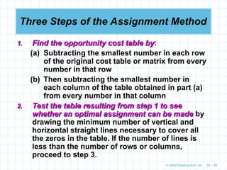 © 2009 Prentice-Hall, Inc. 10 – 99
Three Steps of the Assignment Method
1.
1. Find the opportunity cost table by
Find the opportunity cost table by:
(a) Subtracting the smallest number in each row
of the original cost table or matrix from every
number in that row
(b) Then subtracting the smallest number in
each column of the table obtained in part (a)
from every number in that column
2.
2. Test the table resulting from step 1 to see
Test the table resulting from step 1 to see
whether an optimal assignment can be made
whether an optimal assignment can be made by
drawing the minimum number of vertical and
horizontal straight lines necessary to cover all
the zeros in the table. If the number of lines is
less than the number of rows or columns,
proceed to step 3.
 