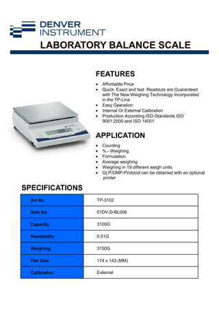 FEATURES
APPLICATION
Art No TP-3102
Item No 01DV-D-BL006
Capacity 3100G
Readability 0.01G
Weighing 3100G
Pan Size 174 x 143 (MM)
Calibration External
• Affordable Price
• Quick, Exact and fast Readouts are Guaranteed
with The New Weighing Technology Incorporated
in the TP-Line
• Easy Operation
• Internal Or External Calibration
• Production According ISO-Standards ISO
9001:2000 and ISO 14001
• Counting
• % - Weighing
• Formulation
• Average weighing
• Weighing in 19 different weigh units
• GLP/GMP-Protocol can be obtained with an optional
printer
SPECIFICATIONS
LABORATORY BALANCE SCALE
 