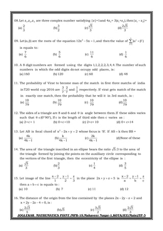JOGLEKAR MATHEMATICS POINT /MPB-19,Mahaveer Nagar-1,KOTA/JEE(Main)/TP-3
1 2 3 3 1 2 1 2
2 r r
r 1
08.Let z ,z ,z are three complex number satisfying |z|=1and 4z = 3(z +z ),then|z z |=
2 3 5 2 5
(a) (b) (c) (d)
3 2 3 3
09. Let( , ) are the roots of the equation 12x 5x 1,and thenthe value of ( )
is equals to:
7
(a) (b)
6



      
5 11 1
(c) (d)
6 6 6
10. A 8 digit numbers are formed using the digits 1,1,2,2,2,3,4,4.The number of such
numbers in which the odd digits donot occupy odd places, is:
(a) 160 (b) 120 (c) 60 (d) 48
11. The probability of Virat to become man of the match in first three matchs of india
3 2 1
in T20 world cup 2016 are , and respectively. If virat gets match of the match
7 7 7
in exactly one match,then the probability that he will it in 3rd match, is :
10 10 10 10
(a) (b) (c) (d)
79 79 79 79
12. The sides o
2
f a triangle are 8 and 6 and is angle between them.If these sides varies
such that (0°90°), If c is the length of third side then c varies as :
(a) 2<c< 1 (b) 0<c<10 (c) 2<c< 10 (d) 0< c<14
13. Let AB is focal chord of x 2

 
 x y 2 whose focus is ‘S’. If AS k then BS =
4k k 2k
(a) (b) (c) (d)None of these
4k 1 4k 1 4k 1
14. The area of the triangle inscribed in an ellipse bears the ratio 5:3 to
  
  
the area of
the triangle formed by joining the points on the auxilliary circle corresponding to
the vertices of the first triangle, then the eccentricity of the ellipse is :
5 2 1 3
(a) (b) (c) (d)
3 3 4 5
15. Let im
x 2 y 1 z x 2 y 1 z
age of the line in the plane 2x y z 5 is
1 2 3 a b c
then a b c is equals to :
(a) 10 (b) 7 (c) 11 (d) 12
16. The distance of the origin from the line contained by the planes 2
   
      
 
x 2y z 2 and
x + 2y 2z 4 0, is :
2 3 3 5 2 5
(a) (b) 5 (c) (d)
5 2 3
  
  
 