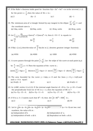 JOGLEKAR MATHEMATICS POINT /MPB-19,Mahaveer Nagar-1,KOTA/JEE(Main)/TP-3
3 2
17. If the Rolle's theorem holds good for function f(x) 2x bx cx inthe int erval [ 1,1]
1
for the point x ,then the value of 2b c is :
2
(a) 2 (b) 2 (c) 1 (d) 1
18. The minimum area of a triangle formed by any tangent to the ellipse
   
 
 
2 2
A B
3
x y
+ =1 and
16 81
the coordinate axes is :
(a) 12sq. units (b)18sq. units (c) 26sq. units (d) 36sq. units
dx
19. Let =(tan x) C(tan x) k, then A + B + C is equals to :
cos x 2sin2x
16 21 7 27
(a) (b) (c) (d)
5 5 5 10
20. If f(x) [|x|],
 


100
0
thenthe value of f(x) dx is ([.] denotes greatest integer function) :
(a) 4950 (b) 4000 (c) 1000 (d) 4590
21. A curve passes through the point 1, . Let the solpe of the curve at each point (x,y)
6
y y
be sec
x x
 
  



,x 0.Then the equation of the curve is ;
y 1 y 2y 2y 1
(a)sin log x (b)cos ec log x 2 (c)s ec log x 2 (d)cos log x
x 2 x x x 2
22. The area bounded by the curve y n(x), x 0 and the lines y 0, y n(3) and
and x

  
       
                     
   l l
0 is equal :
(a) 3 n(3) 2 (b) 3 (c) 2 (d) 3 n(3) 2
23. In ABC,vertex A is (1,2). If the internal angle bisector of B is 2 x y 10 0 and
the perpendicular bisec tor of AC is y x ,then the equation of BC is ?
(a) 5 x 9 y 15 0. (b)5 x 9 y 11 0. (c)5 x 9

 
    

      
l l
2 50
y 17 0. (d)5 x 9 y 19
24. If B is a 3 3 matrix such that B O, then det. (I B) 50B is ;
(a) 2 (b)1 (c) 3 (d) 50
25. Let k = ab (a b) ab (a b) a b (a b) ab ................. (a > b> 0) are two real
numbers, the value of k is :
(a)
   
     
       
Independent of b. (b) Independent of a.
(c) Independent of both a & b. (d) Dependent on both a & b.
 