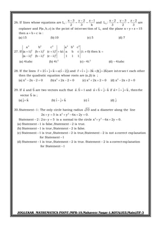 JOGLEKAR MATHEMATICS POINT /MPB-19,Mahaveer Nagar-1,KOTA/JEE(Main)/TP-3
1 2
1
2 2 2
2 2 2
2
x 3 y 2 z 1 x 2 y 3 z 2
26. If lines whose equations are L : and L : are
2 3 k 3 2 3
coplaner and P(a ,b,c) is the point of int ersec tion of L and the plane x y z 15
then a b c is :
(a) 15 (b) 10 (c) 5 (d) 7
a b c
27. If (a ) (b ) (c )
(a ) (b
     
   
  
 
     
 
2 2 2
2 2
2 2
2
a b c
k a b c ( 0) then k
) (c ) 1 1 1
(a) 4 abc (b) 4 (c) 4 (d) 4 abc
ˆ ˆ ˆ ˆ ˆ ˆ ˆ ˆ ˆ ˆ28. If the lines r i j k ( i 2j) and r i j 3k ( j 2k)are int ersec t each other
then the quadratic equation w
2
hose roots are ( , ) is ;
(a) x 2
    
   
     
         
 

 
 
2 2 2
x 2 0 (b)x 2x 2 0 (c) x 2x 2 0 (d) x 2x 2 0
ˆ ˆ ˆ ˆ ˆ29. If a and b are two vectors such that a. a j k if a = i j k , thenthe
vector b is ;
ˆ ˆ ˆ ˆ ˆ ˆ ˆ(a) j k (b) i j k (c) i (d) j
30.Statement 1: The only circle having rad
b 1 and b
     

    
   
 



    


2 2
2 2
ius 10 and a diameter along the line
2x y 5 is x y 6x 2y 0.
Statement 2 : 2 x y 5 is a normal to the circle x y 6x 2y 0.
(a) Statement 1 is false,Statement 2 is true.
(b) Statement 1 is true,Statement 2 is false.
(c) Statement 1 is t
     
      
 
 
 rue,Statement 2 is true,Statement 2 is not a correct exp lanation
for Statement 1
(d) Statement 1 is true,Statement 2 is true. Statement 2 is a correct exp lanation
for Statement 1
 

  

 