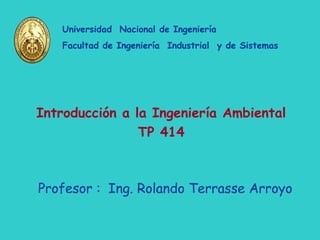 Profesor : Ing. Rolando Terrasse Arroyo
Universidad Nacional de Ingeniería
Facultad de Ingeniería Industrial y de Sistemas
Introducción a la Ingeniería Ambiental
TP 414
 