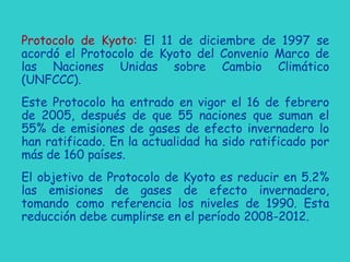 Protocolo de Kyoto: El 11 de diciembre de 1997 se
acordó el Protocolo de Kyoto del Convenio Marco de
las Naciones Unidas sobre Cambio Climático
(UNFCCC).
Este Protocolo ha entrado en vigor el 16 de febrero
de 2005, después de que 55 naciones que suman el
55% de emisiones de gases de efecto invernadero lo
han ratificado. En la actualidad ha sido ratificado por
más de 160 países.
El objetivo de Protocolo de Kyoto es reducir en 5.2%
las emisiones de gases de efecto invernadero,
tomando como referencia los niveles de 1990. Esta
reducción debe cumplirse en el período 2008-2012.
 