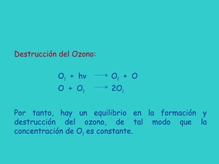 Destrucción del Ozono:
O3 + hv O2 + O
O + O3 2O2
Por tanto, hay un equilibrio en la formación y
destrucción del ozono, de tal modo que la
concentración de O3 es constante.
 