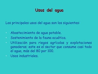 Usos del aguaUsos del agua
Los principales usos del agua son los siguientes:
• Abastecimiento de agua potable.
• Sostenimiento de la fauna acuática.
• Utilización para riegos agrícolas y explotaciones
ganaderas; este es el sector que consume casi todo
el agua, más del 80 por 100.
• Usos industriales.
 