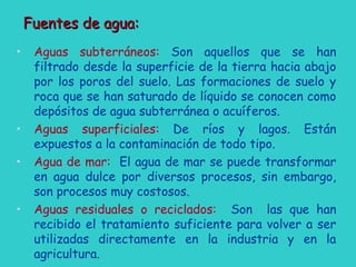 Fuentes de agua:Fuentes de agua:
• Aguas subterráneos: Son aquellos que se han
filtrado desde la superficie de la tierra hacia abajo
por los poros del suelo. Las formaciones de suelo y
roca que se han saturado de líquido se conocen como
depósitos de agua subterránea o acuíferos.
• Aguas superficiales: De ríos y lagos. Están
expuestos a la contaminación de todo tipo.
• Agua de mar: El agua de mar se puede transformar
en agua dulce por diversos procesos, sin embargo,
son procesos muy costosos.
• Aguas residuales o reciclados: Son las que han
recibido el tratamiento suficiente para volver a ser
utilizadas directamente en la industria y en la
agricultura.
 