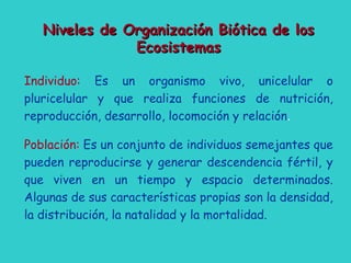 Niveles de Organización Biótica de losNiveles de Organización Biótica de los
EcosistemasEcosistemas
Individuo: Es un organismo vivo, unicelular o
pluricelular y que realiza funciones de nutrición,
reproducción, desarrollo, locomoción y relación.
Población: Es un conjunto de individuos semejantes que
pueden reproducirse y generar descendencia fértil, y
que viven en un tiempo y espacio determinados.
Algunas de sus características propias son la densidad,
la distribución, la natalidad y la mortalidad.
 
