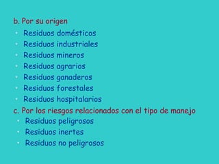 b. Por su origen
• Residuos domésticos
• Residuos industriales
• Residuos mineros
• Residuos agrarios
• Residuos ganaderos
• Residuos forestales
• Residuos hospitalarios
c. Por los riesgos relacionados con el tipo de manejo
• Residuos peligrosos
• Residuos inertes
• Residuos no peligrosos
 