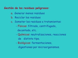 Gestión de los residuos peligrosos:
a. Generar menos residuos
b. Reciclar los residuos
c. Someter los residuos a tratamientos:
- Físicos: filtrado, centrifugado,
decantado, etc.
- Químicos: neutralizaciones, reacciones
de distinto tipo.
- Biológicos: fermentaciones,
digestiones por microorganismos.
 