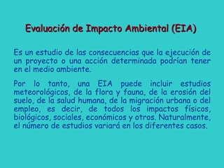 Evaluación de Impacto Ambiental (EIA)Evaluación de Impacto Ambiental (EIA)
Es un estudio de las consecuencias que la ejecución de
un proyecto o una acción determinada podrían tener
en el medio ambiente.
Por lo tanto, una EIA puede incluir estudios
meteorológicos, de la flora y fauna, de la erosión del
suelo, de la salud humana, de la migración urbana o del
empleo, es decir, de todos los impactos físicos,
biológicos, sociales, económicos y otros. Naturalmente,
el número de estudios variará en los diferentes casos.
 