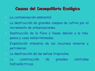 Causas del Desequilibrio EcológicoCausas del Desequilibrio Ecológico
• La contaminación ambiental
• La destrucción de grandes campos de cultivo por el
incremento de urbanizaciones.
• Destrucción de la flora y fauna debido a la tala,
pesca y caza indiscriminadas.
• Explotación intensiva de los recursos mineros y
petroleros.
• La destrucción de las selvas tropicales.
• La construcción de grandes centrales
hidroeléctricas.
 