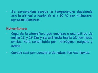 • Se caracteriza porque la temperatura desciende
con la altitud a razón de 6 a 10 ºC por kilómetro,
aproximadamente.
Estratòsfera
• Capa de la atmósfera que empieza a una latitud de
entre 12 y 19 Km y se extiende hasta 50 Km hacia
arriba. Está constituida por nitrógeno, oxígeno y
ozono.
• Carece casi por completo de nubes. No hay lluvias.
 