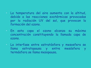 • La temperatura del aire aumenta con la altitud,
debido a las reacciones exotérmicas provocadas
por la radiación UV del sol, que provocan la
formación del ozono.
• En esta capa el ozono alcanza su máxima
concentración constituyendo la llamada capa de
ozono.
• La interfase entre estratósfera y mesosfera se
llama estratopausa y entre mesósfera y
termósfera se llama mesopausa.
 