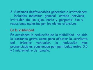 3. Síntomas desfavorables generales e irritaciones,
incluidos malestar general, estado nervioso,
irritación de los ojos, nariz y garganta, tos y
reacciones molestas por los olores ofensivos.
• En la Visibilidad
En ocasiones la reducción de la visibilidad ha sido
lo bastante grave como para afectar la corriente
del tránsito vehicular, la reducción mas
pronunciada es ocasionada por partículas entre 0.5
y 1 micrómetro de tamaño.
 