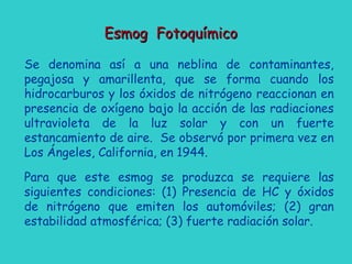 Esmog FotoquímicoEsmog Fotoquímico
Se denomina así a una neblina de contaminantes,
pegajosa y amarillenta, que se forma cuando los
hidrocarburos y los óxidos de nitrógeno reaccionan en
presencia de oxígeno bajo la acción de las radiaciones
ultravioleta de la luz solar y con un fuerte
estancamiento de aire. Se observó por primera vez en
Los Ángeles, California, en 1944.
Para que este esmog se produzca se requiere las
siguientes condiciones: (1) Presencia de HC y óxidos
de nitrógeno que emiten los automóviles; (2) gran
estabilidad atmosférica; (3) fuerte radiación solar.
 