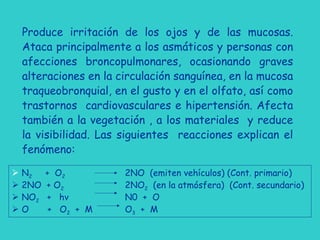 Produce irritación de los ojos y de las mucosas.
Ataca principalmente a los asmáticos y personas con
afecciones broncopulmonares, ocasionando graves
alteraciones en la circulación sanguínea, en la mucosa
traqueobronquial, en el gusto y en el olfato, así como
trastornos cardiovasculares e hipertensión. Afecta
también a la vegetación , a los materiales y reduce
la visibilidad. Las siguientes reacciones explican el
fenómeno:
 N2 + O2 2NO (emiten vehículos) (Cont. primario)
 2NO + O2 2NO2 (en la atmósfera) (Cont. secundario)
 NO2 + hv N0 + O
 O + O2 + M O3 + M
 