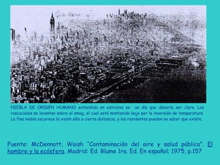 NIEBLA DE ORIGEN HUMANO extendida en estratos en un día que debería ser claro. Los
rascacielos se levantan sobre el smog, el cual está mantenido bajo por la inversión de temperatura.
La fina niebla oscurece la visión sólo a cierta distancia, y los residentes pueden no saber que existe.
Fuente: McDennott, Waish “Contaminación del aire y salud pública”. El
hombre y la ecósfera. Madrid: Ed. Blume 1ra. Ed. En español; 1975, p.157
 