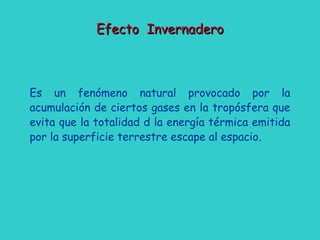 Efecto InvernaderoEfecto Invernadero
Es un fenómeno natural provocado por la
acumulación de ciertos gases en la tropósfera que
evita que la totalidad d la energía térmica emitida
por la superficie terrestre escape al espacio.
 
