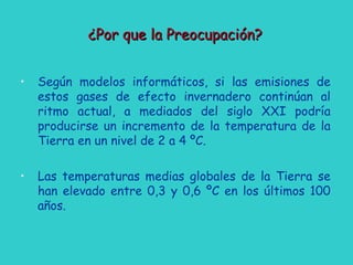 • Según modelos informáticos, si las emisiones de
estos gases de efecto invernadero continúan al
ritmo actual, a mediados del siglo XXI podría
producirse un incremento de la temperatura de la
Tierra en un nivel de 2 a 4 ºC.
• Las temperaturas medias globales de la Tierra se
han elevado entre 0,3 y 0,6 ºC en los últimos 100
años.
¿Por que la Preocupación?¿Por que la Preocupación?
 