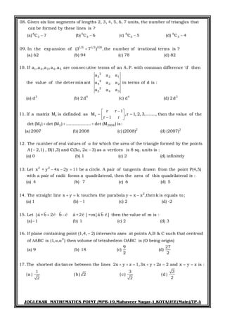 JOGLEKAR MATHEMATICS POINT /MPB-19,Mahaveer Nagar-1,KOTA/JEE(Main)/TP-4
6 6 6 6
3 3 3 3
1/5 1/3 100
08. Given six line segments of lengths 2, 3, 4, 5, 6, 7 units, the number of triangles that
canbe formed by these lines is ?
(a) C 7 (b) C 6 (c) C 5 (d) C 4
09. In the expansion of (3 7 ) ,the number
   

1 2 3 4 5
2
3 2 1
2
4 3 2
2
5 4 3
3 4 4 3
of irrational terms is ?
(a) 62 (b) 94 (c) 78 (d) 82
10. If a ,a ,a ,a ,a are consec utive terms of an A.P. with comman difference 'd' then
a a a
the value of the det er minant a a a in terms of d is :
a a a
(a) d (b) 2d (c) d (d) 2d
11. If a r r
1 2 2008
2 2
r r 1
matrix M is definded as M ,r 1, 2, 3, ......., then the value of the
r 1 r
det (M ) det (M ) ................... det (M ) is:
(a) 2007 (b) 2008 (c) (2008) (d) (2007)
12. The number of real values of for whic
 
   
  

2 2
h the area of the triangle formed by the points
A( 2,1) , B(1,3) and C(3 , 2 3) as a vertices is 8 sq. units is :
(a) 0 (b) 1 (c) 2 (d) infinitely
13. Let x + y 4x 2y 11 be a circle. A pair of tangents drawn fr
   
  
2
om the point P(4,5)
with a pair of radii forms a quadrilateral, then the area of this quadrilateral is :
(a) 4 (b) 7 (c) 6 (d) 5
14. The straight line x y k touches the parabola y x x ,thenk is equals to;
(a) 1 (b) 1 (c) 2 (d) 2
5
-
1
   

2
[a +b 2c b c a +2c ] =m[a b c ] then the value of m is :
1 1 2 3
If plane containing point (1,4, 2) intersects axes at points A,B & C such that centroid
of
. Let
(a) (b) (c) (d)
16
ABC is (1, , ) then volume of tetra
.
 


  
        
hedron OABC is (O being origin)
9 27
9 18
2 2
17.The shortest dis tance between the lines 2x y z 1,3x y 2z 2 and x y z is :
(a) (b) (c) (d)
1 3 3
(a ) (b ) 2 (c ) (d )
22 2
       
 