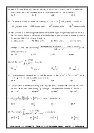 JOGLEKAR MATHEMATICS POINT /MPB-19,Mahaveer Nagar-1,KOTA/JEE(Main)/TP-4
18. Let a,b,c are three unit vectors,no two of which are collinear, a 2b is collinear
with c and b 3c is collinear with a then magnitude of (a 2b 8c) is :
1 2 3
1
19. The area of region e
(a) 4 (b)
nclosed
(
by curves y x ,
c)
x e, y
)
x
(d

  
  
   
     
and positive x axis is :
1 3 5
(a) square units (b) 1 square units (c) square units (d) square units
2 2 2
20.The volume of a parallelopiped whose concurrent edges are given by vectors a,b& c
is 2 cu. units, then the volume of a parallelopiped w

 
x 0
hose concurrent edges are given
by vectors 2(a +c),(b c) and 3(a +b ) is :
(a) 12cu. units. (b) 24cu. units. (c) 36cu. units. (d) 6cu. units.
f (x) f (4 x) f (7 x) f (10 x) ........upto n terms
21.Let f(0) 0 and f '(0) 1 and lim
n(1 x

   
 

    

2 3
2
2
1
2
2 2 2 2
x x x
590
x )
then n is equal to
(a) 120 (b) 20 (c) 90 (d) 60
1 1 x
22. Let f(x)=cos thenf '(x)
2 1 x
1 1 1 1
(a) (b) (c) (d)
1 x 2(1 x ) 1 x 2(1 x )
23. The equation of tangent at x = 1 of the curve y f(x)= e +e +e +..

 
  
 
 
  
  

   

n
x
2
.......+e , n N
is y p = 45e(x + q), then the value of n is:
(a) 9 (b)6 (c)4 (d)1
24. An open box is made by cutting out 4 square from 4 corners of a square tin sheet
of area 36 m and then folding up the flaps. The max imum volume of box is ?


3 3 3 3
233
2
In7 2
2 2
In5
(a) 25 m (b) 16m (c) 10m (d) 12m
2 2 x 3
25. If dx f (x) C,then f '(1) is equal to :
2 x 4(2 x)
1
(a) 3 (b) (c) 4 (d) 4
3
x cos x dx
26. The integral is equals to :
cos(ln35 x ) cosx
1 5 1 5 1 1 7
(a) In (b) In (c) In (d) In
4 7 2 7 4 5 2 5
 
   

 



 