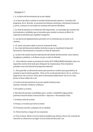   TRABAJO N° 7<br />1. a. La barra de herramientas de acceso rápido                                                          <br /> b. La barra de título, contiene el nombre del documento abierto y  el nombre del programa. En la  derecha  se encuentra los botones minimizar, maximizar/restaurar y cerrar, comunes en casi todas las ventanas del entorno Windows.<br />c. La cinta de opciones es el elemento más importante , es una franja que contiene las herramientas y utilidades que se necesitan para realizar acciones en Word. Se organiza en pestañas que engloban categorías.<br />d.  Las barras de desplazamiento permiten ver el contenido que no entra en la ventana.<br />e.  El  zoom, sirve para alejar o acercar el punto de vista. f.  Las vistas del documento definen la forma en que se visualizará la hoja del documento. Generalmente se muestra en Vista de impresión.<br />g.  La barra de estado muestra información del estado del documento, como número de páginas y palabras, o el idioma en que se está escribiendo.<br />2..   Para alternar ventas se presiona las teclas ALT+TABULADOR (tabulador esta a la izquierda, encima de la tecla para bloquear las mayúsculas). Si las mantienes pulsadas verás una lista de los programas abiertos. <br />3. ..Para guardar un documento tienes que ponerle un nombre para guardarlo y la carpeta en que lo deseas guardar . Para cerrar un documento hacer clic en  archivo, y luego hacer clic en Cerrar. Para abrir un documento debes hacer clic en el. Y otra forma es hacer doble clic en él. <br />4. La barra de herramientas de acceso rápido. Contiene,estas opciones: Guardar, Deshacer y Rehacer  <br />5. El nombre es archivo.<br />6. Ésta función permite comodidad y para  ocultar o inhabilitar alguna ficha, podremos hacerlo desde el menú Archivo > Opciones > Personalizar Cinta.<br />7. Se llama cinta de archivo.<br />9. Porque, es la única que tiene un menú.<br />10. Presionas insertar, y después clic en símbolo.<br />11. Pones insertar, y luego clic en ecuaciones.<br />12. Con el mouse. Mover el cursor hasta la palabra que deseas y hacer clic, el punto de inserción se colocará en ese lugar. Con las teclas de dirección. Las teclas izquierda/derecha desplazan el punto de inserción una posición a la izquierda/derecha, y las teclas arriba/abajo desplazan el punto de inserción una línea arriba/abajo. La tecla FIN  lleva al final de la línea y  INICIO al principio de la línea Con botones del Word: con las barras de desplazamiento vertical y horizontal.<br />13. Para seleccionar un texto con el mouse, hay 2 formas, una es marcando con el cursor la frase y la otra es haciendo doble clic en la frase que deseas.<br />14. Para deshacer la ultima acción debes , pulsar  Deshacer .Otra forma es pulsar CTRL+Z. Utilizando la tecla Rehacer  puedes rehacer las acciones que acabas de deshacer.<br />15. Las Opciones de pegado  Debajo del icono Pegar aparece una flecha. Si hacemos clic en ella se despliega una lista con las opciones que puedes ver en esta imagen.<br /> De izquierda a derecha, las opciones permiten:<br />- Mantener el formato de origen.<br />- Combinar formato.<br />- Mantener sólo texto, que copiará el texto, pero sin los estilos que tenga.<br />Al hacer clic en Pegado especial..., aparece una ventana como la que se observa a continuación.<br />En ella te permite elegir cómo pegar el elemento de entre distintos formatos. Por ejemplo, podrías convertir un texto que hayas copiado a objeto de tipo imagen.Desde el apartado Resultado puedes consultar la descripción de la acción que realizará cada tipo de pegado, simplemente seleccionándolo en la lista superior.<br />16. Mediante el botón Buscar  podemos buscar texto en el documento. Podemos ejecutarlo desde la pestaña Inicio > grupo Edición > opción Buscar o con la combinación de teclas CTRL+B.<br />                                                                                                                                                          <br />Mediante el botón Reemplazar  podemos reemplazar una palabra. Podemos ejecutarlo desde la pestaña Inicio > grupo Edición > opción Reemplazar, o con la combinación de teclas CTRL+L. Se abrirá el siguiente cuadro de diálogo:<br />18. Las vistas del programa Word 2010 son: <br />Diseño de impresión-Lectura de pantalla completa-Diseño web-Esquema-Borrador <br />19.Se puede ver varios documentos a la vez pulsando el botón Organizar todo donde  se situará un documento sobre el otro, permitiéndote ver los dos de forma simultánea. Solo una de las ventanas es la ventana activa: la que tiene la barra de título más coloreada. En el ejemplo de la imagen, la inferior.<br />Para hacer que una ventana se convierta en la ventana activa basta con hacer clic dentro del área de la ventana.<br />20. En la pestaña Vista > grupo Ventanas > Dividir encontramos la herramienta que nos permite esta funcionalidad. Haremos clic en el punto exacto donde queramos insertar la separación. No te preocupes mucho por ajustarlo, ya que luego podrás arrastrarlo.<br />Cuando hayamos incluido una división, el botón se convertirá en Quitar división y al pulsarlo de nuevo la podremos eliminar.<br />21. F12: Carece de funcionalidad alguna en Windows <br />24. Si tenemos  una palabra subrayada con una línea ondulada en rojo indica que la palabra está mal escrita (ortografía) y hay que corregirla y si algunas palabras están subrayadas con una línea ondulada de color verde es que hay que corregir la gramática.<br />25. Para que Word no nos corrija mientras escribimos debemos ir a la  pestaña Archivo > Opciones y allí seleccionar el apartado Revisión.<br />27. Para eliminar un archivo tienes que hacer clic con el botón derecho del ratón sobre el elemento y elegiremos la opción Eliminar. O bien lo seleccionamos y pulsamos la tecla SUPR. Los elementos eliminados se envían a una papelera. Para restaurar un archivo o carpeta, simplemente debemos recuperarlo desde papelera de reciclaje, lo podes abrir haciendo doble clic sobre el icono de Papelera de reciclaje.  <br />28. Un tema es la aplicación de distintos formatos sobre cada uno de los estilos y elementos que componen el documento. En un tema, por ejemplo, se define que todos los títulos serán de un determinado color, con un determinado tamaño y una determinada tipografía. Y así con todos los estilos. al definir cada texto con un estilo desde la pestaña Insertar > grupo Estilos, indicamos a Word qué parte es un título, qué parte un subtítulo y cuál es el párrafo que compone el cuerpo, entro otros elementos. Es decir, a través de la aplicación de estilos, definimos la estructura del documento.<br />29. Una portada es la parte principal de un libro un documento etc. Para incluir una portada debemos ir a la pestaña Insertar > grupo Páginas > opción Portada. Se desplegará un menú con varios diseños. Haciendo clic en uno de ellos se insertará una nueva página al principio del documento con el aspecto elegido.<br />La portada suele incluir cuadros que deben rellenarse con los datos adecuados, como el título, el subtítulo, la fecha o el nombre del autor. De entrada, estos campos se muestran con texto entre corchetes: [Escribir el título ...]. Al hacer clic sobre él se muestra un cuadro de edición, donde hay que indicar el nuevo texto.<br />30. Para dar color a las páginas, se puede hacerlo desde  Diseño de página > grupo Fondo de página.<br />Encontraremos  tres herramientas que nos permitirán cambiar el fondo de todas las páginas a la vez.<br />Marca de agua. Normalmente es un texto que se ve al fondo de la página. Al hacer clic se desplegará un menú que te permitirá elegir el que quieras de la lista:<br />Para quitar la marca de agua de un documento debes pulsar la opción Quitar marca de agua <br />Color de página: Con esto podes cambiar el color de tu pagina con el color que mas te guste.<br />Bordes de pagina:  Con esto podes poner color a los bordes.<br />33. Efectos de texto: Al pulsar sobre la flecha de efectos se despliega un menú con 20 formatos prediseñados que incluyen sombreados, reflejos y demás efectos. Para eliminar debes utilizar la opcion borrar efecto de texto.<br /> Color de resaltado del texto: Al pulsar sobre este botón se resaltara toda la frase que deseas resaltar. Para cambiar el color, pulsa la flecha de la derecha y selecciona cualquiera de la paleta de colores disponibles.<br /> Borrar formato: puede borrar fácilmente todo el formato (como el formato de negrita, subrayado, cursiva, color, superíndice, subíndice, etc.) del texto y restablecer el texto a sus estilos de formato predeterminados. <br />