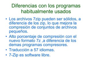 Diferencias con los programas habitualmente usados Los archivos 7zip pueden ser sólidos, a diferencia de los zip, lo que mejora la compresión de conjuntos de archivos pequeños.  Alto porcentaje de compresión con el nuevo formato 7z ,a diferencia de los demas programas compresores. Traducción a 57 idiomas.  7-Zip es software libre. 