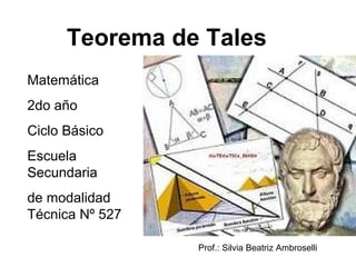 Teorema de Tales
Matemática
2do año
Ciclo Básico
Escuela
Secundaria
de modalidad
Técnica Nº 527
                          http://i21.servimg.com/u/f21/14/11/92/84/tales110.jpg



                 Prof.: Silvia Beatriz Ambroselli
 