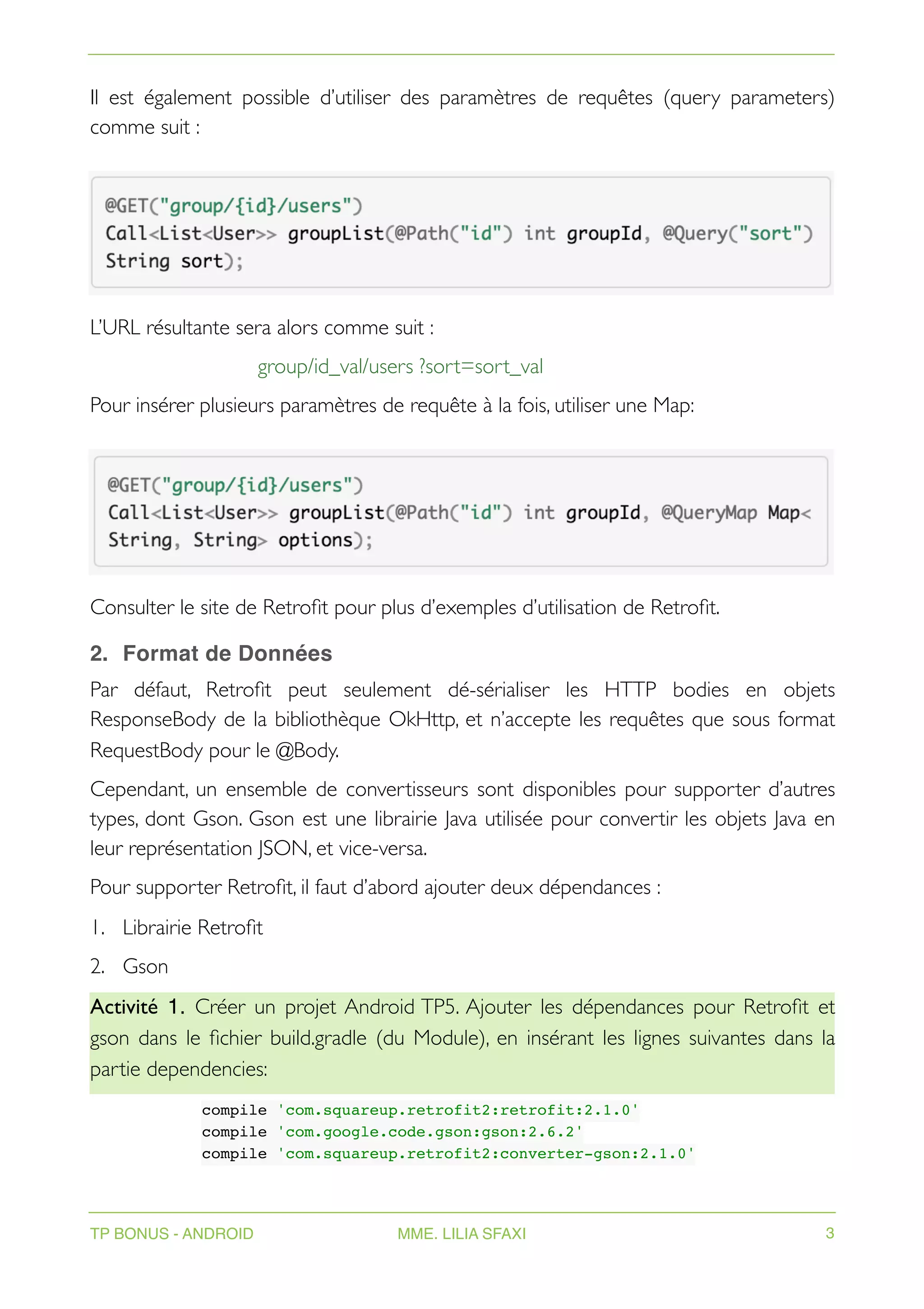 Il est également possible d’utiliser des paramètres de requêtes (query parameters)
comme suit :
L’URL résultante sera alors comme suit :
group/id_val/users ?sort=sort_val
Pour insérer plusieurs paramètres de requête à la fois, utiliser une Map:
Consulter le site de Retrofit pour plus d’exemples d’utilisation de Retrofit.
2. Format de Données
Par défaut, Retrofit peut seulement dé-sérialiser les HTTP bodies en objets
ResponseBody de la bibliothèque OkHttp, et n’accepte les requêtes que sous format
RequestBody pour le @Body.
Cependant, un ensemble de convertisseurs sont disponibles pour supporter d’autres
types, dont Gson. Gson est une librairie Java utilisée pour convertir les objets Java en
leur représentation JSON, et vice-versa.
Pour supporter Retrofit, il faut d’abord ajouter deux dépendances :
1. Librairie Retrofit
2. Gson
Activité 1. Créer un projet Android TP5. Ajouter les dépendances pour Retrofit et
gson dans le fichier build.gradle (du Module), en insérant les lignes suivantes dans la
partie dependencies:
compile 'com.squareup.retrofit2:retrofit:2.1.0'
compile 'com.google.code.gson:gson:2.6.2'
compile 'com.squareup.retrofit2:converter-gson:2.1.0'
TP BONUS - ANDROID MME. LILIA SFAXI 3
 