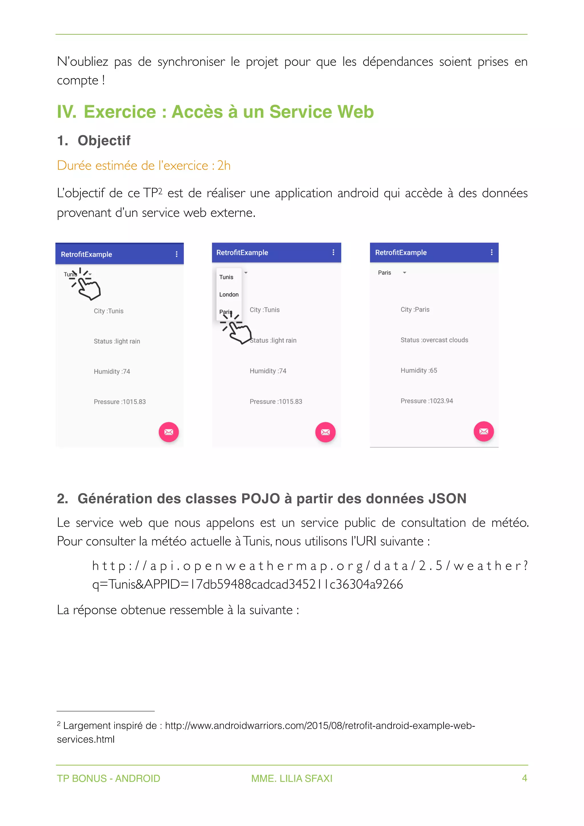 N’oubliez pas de synchroniser le projet pour que les dépendances soient prises en
compte !
IV. Exercice : Accès à un Service Web
1. Objectif
Durée estimée de l’exercice : 2h
L’objectif de ce TP est de réaliser une application android qui accède à des données
2
provenant d’un service web externe.
2. Génération des classes POJO à partir des données JSON
Le service web que nous appelons est un service public de consultation de météo.
Pour consulter la météo actuelle àTunis, nous utilisons l’URI suivante :
h t t p : / / a p i . o p e n w e a t h e r m a p . o r g / d a t a / 2 . 5 / w e a t h e r ?
q=Tunis&APPID=17db59488cadcad345211c36304a9266
La réponse obtenue ressemble à la suivante :
Largement inspiré de : http://www.androidwarriors.com/2015/08/retrofit-android-example-web-
2
services.html
TP BONUS - ANDROID MME. LILIA SFAXI 4
 