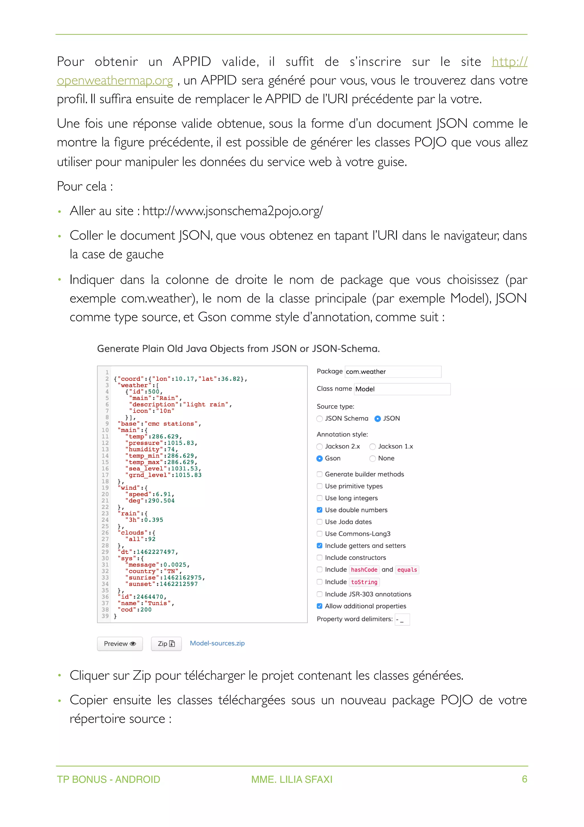 Pour obtenir un APPID valide, il suffit de s’inscrire sur le site http://
openweathermap.org , un APPID sera généré pour vous, vous le trouverez dans votre
profil. Il suffira ensuite de remplacer le APPID de l’URI précédente par la votre.
Une fois une réponse valide obtenue, sous la forme d’un document JSON comme le
montre la figure précédente, il est possible de générer les classes POJO que vous allez
utiliser pour manipuler les données du service web à votre guise.
Pour cela :
• Aller au site : http://www.jsonschema2pojo.org/
• Coller le document JSON, que vous obtenez en tapant l’URI dans le navigateur, dans
la case de gauche
• Indiquer dans la colonne de droite le nom de package que vous choisissez (par
exemple com.weather), le nom de la classe principale (par exemple Model), JSON
comme type source, et Gson comme style d’annotation, comme suit :
• Cliquer sur Zip pour télécharger le projet contenant les classes générées.
• Copier ensuite les classes téléchargées sous un nouveau package POJO de votre
répertoire source :
TP BONUS - ANDROID MME. LILIA SFAXI 6
 