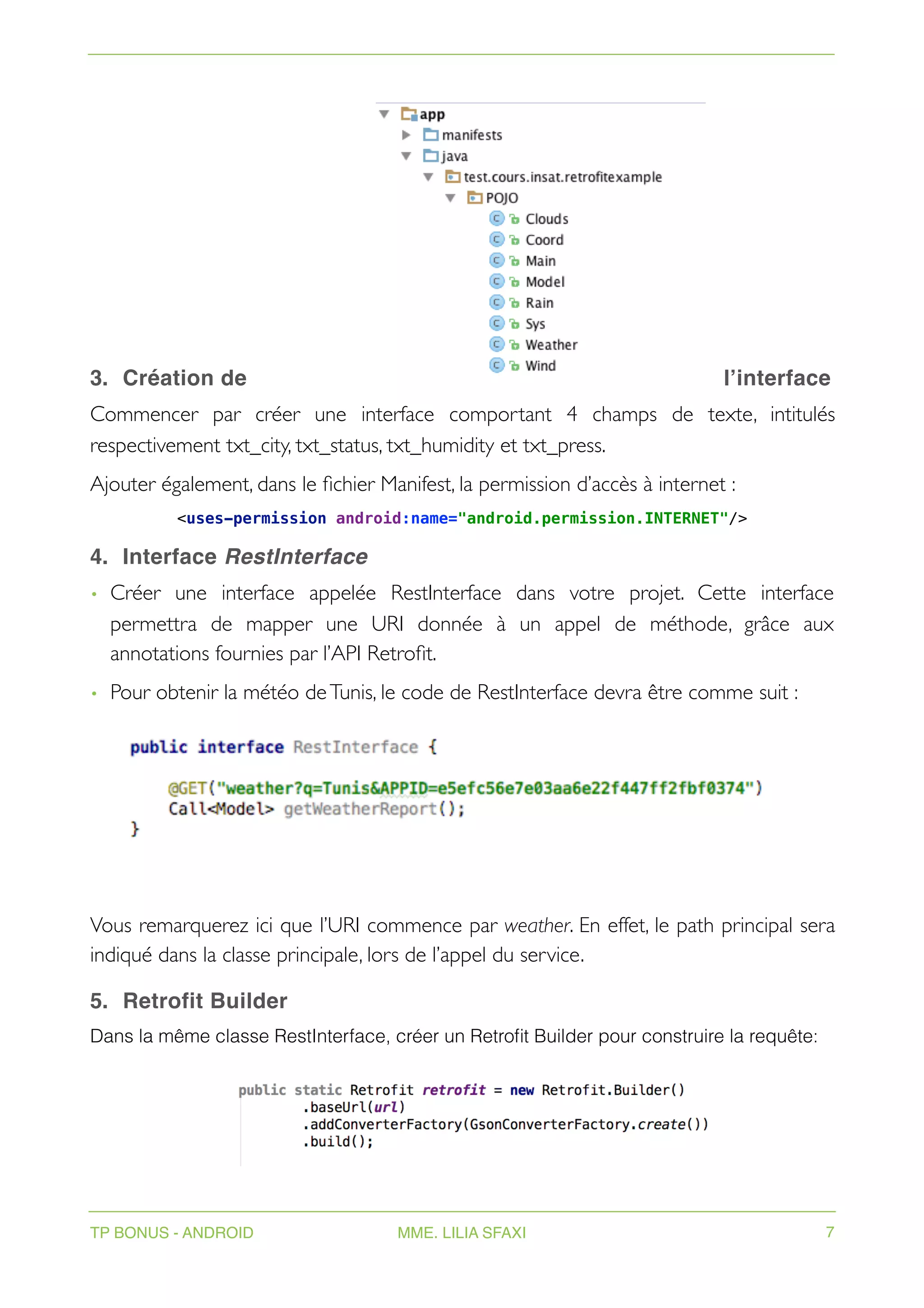3. Création de l’interface
Commencer par créer une interface comportant 4 champs de texte, intitulés
respectivement txt_city, txt_status, txt_humidity et txt_press.
Ajouter également, dans le fichier Manifest, la permission d’accès à internet :
<uses-permission android:name="android.permission.INTERNET"/>
4. Interface RestInterface
• Créer une interface appelée RestInterface dans votre projet. Cette interface
permettra de mapper une URI donnée à un appel de méthode, grâce aux
annotations fournies par l’API Retrofit.
• Pour obtenir la météo deTunis, le code de RestInterface devra être comme suit :
Vous remarquerez ici que l’URI commence par weather. En effet, le path principal sera
indiqué dans la classe principale, lors de l’appel du service.
5. Retrofit Builder
Dans la même classe RestInterface, créer un Retrofit Builder pour construire la requête:
TP BONUS - ANDROID MME. LILIA SFAXI 7
 