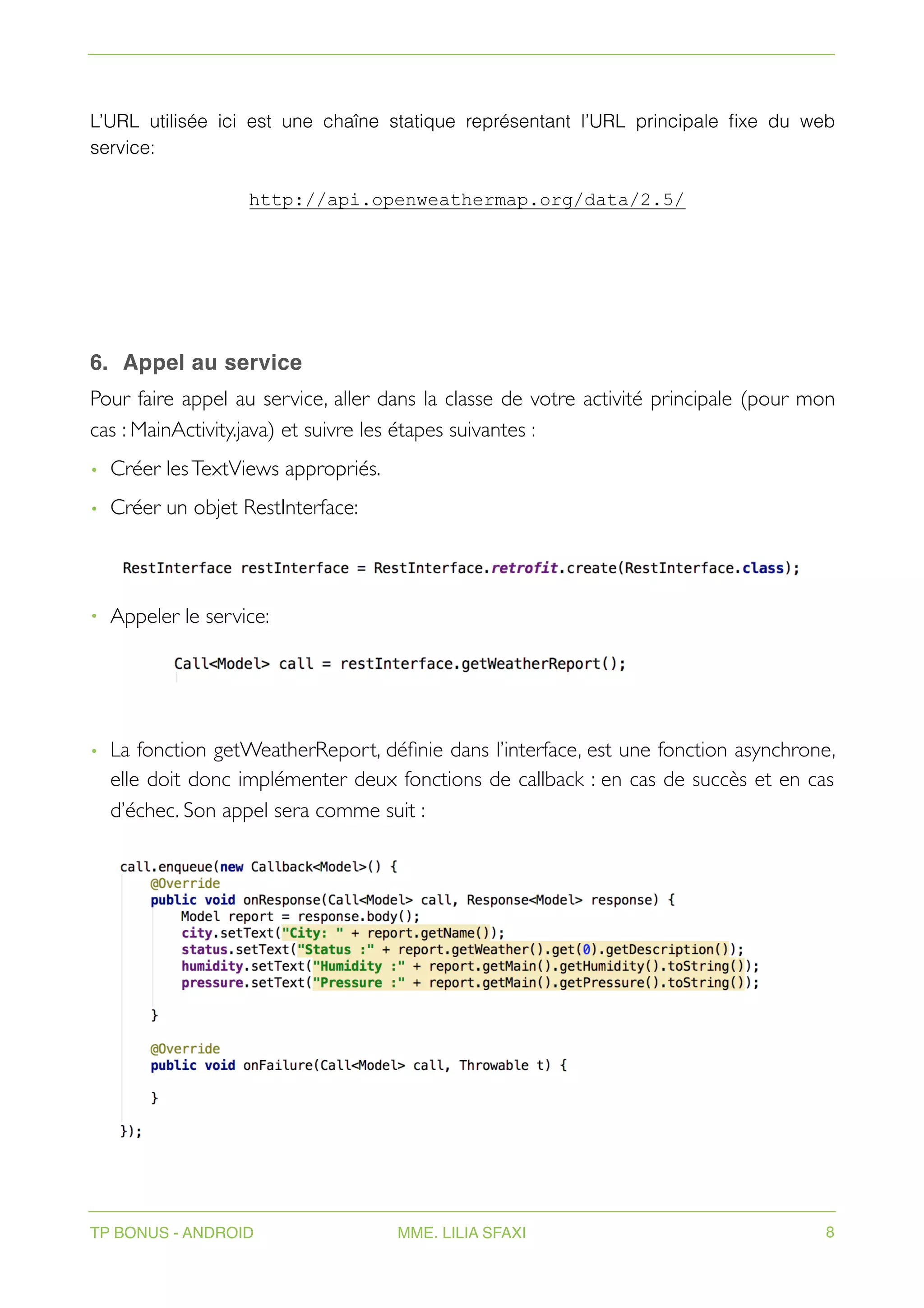 L’URL utilisée ici est une chaîne statique représentant l’URL principale fixe du web
service:
http://api.openweathermap.org/data/2.5/
6. Appel au service
Pour faire appel au service, aller dans la classe de votre activité principale (pour mon
cas : MainActivity.java) et suivre les étapes suivantes :
• Créer lesTextViews appropriés.
• Créer un objet RestInterface:
• Appeler le service:
• La fonction getWeatherReport, définie dans l’interface, est une fonction asynchrone,
elle doit donc implémenter deux fonctions de callback : en cas de succès et en cas
d’échec. Son appel sera comme suit :
TP BONUS - ANDROID MME. LILIA SFAXI 8
 