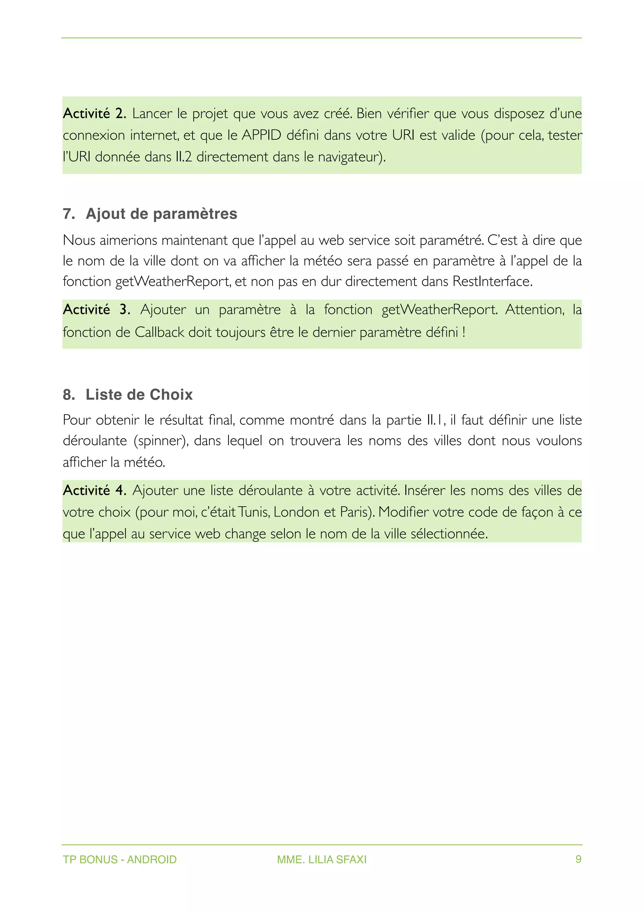 Activité 2. Lancer le projet que vous avez créé. Bien vérifier que vous disposez d’une
connexion internet, et que le APPID défini dans votre URI est valide (pour cela, tester
l’URI donnée dans II.2 directement dans le navigateur).
7. Ajout de paramètres
Nous aimerions maintenant que l’appel au web service soit paramétré. C’est à dire que
le nom de la ville dont on va afficher la météo sera passé en paramètre à l’appel de la
fonction getWeatherReport, et non pas en dur directement dans RestInterface.
Activité 3. Ajouter un paramètre à la fonction getWeatherReport. Attention, la
fonction de Callback doit toujours être le dernier paramètre défini !
8. Liste de Choix
Pour obtenir le résultat final, comme montré dans la partie II.1, il faut définir une liste
déroulante (spinner), dans lequel on trouvera les noms des villes dont nous voulons
afficher la météo.
Activité 4. Ajouter une liste déroulante à votre activité. Insérer les noms des villes de
votre choix (pour moi, c’étaitTunis, London et Paris). Modifier votre code de façon à ce
que l’appel au service web change selon le nom de la ville sélectionnée.
TP BONUS - ANDROID MME. LILIA SFAXI 9
 