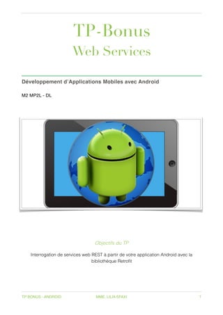 TP-Bonus
Web Services
Développement d’Applications Mobiles avec Android
M2 MP2L - DL
 
TP BONUS - ANDROID MME. LILIA SFAXI 1
Objectifs du TP
Interrogation de services web REST à partir de votre application Android avec la
bibliothèque Retrofit
 