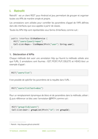 I. Retrofit
Retrofit est un client REST pour Android et Java, permettant de grouper et organiser
1
toutes vos APIs de manière simple et propre.
Les annotations sont utilisées pour contrôler les paramètres d’appel de l’API, définies
dans des interfaces, que vous appelez à partir de classes.
Toutes les APIs http sont représentées sous forme d’interfaces, comme suit :
1. Déclaration d’APIs
Chaque méthode doit avoir une annotation http qui fournit la méthode utilisée ainsi
que l’URL. 5 annotations sont fournies : GET, POST, PUT, DELETE et HEAD. Voici un
exemple d’appel :
Il est possible de spécifier les paramètres de la requête dans l’URL :
Pour un remplacement dynamique de blocs et de paramètres dans la méthode, utiliser :
{}, puis référencer ce bloc avec l’annotation @PATH, comme suit :
Retrofit : http://square.github.io/retrofit/
1
TP BONUS - ANDROID MME. LILIA SFAXI 2
 