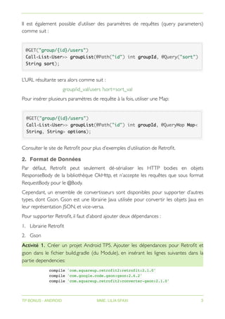 Il est également possible d’utiliser des paramètres de requêtes (query parameters)
comme suit :
L’URL résultante sera alors comme suit :
group/id_val/users ?sort=sort_val
Pour insérer plusieurs paramètres de requête à la fois, utiliser une Map:
Consulter le site de Retrofit pour plus d’exemples d’utilisation de Retrofit.
2. Format de Données
Par défaut, Retrofit peut seulement dé-sérialiser les HTTP bodies en objets
ResponseBody de la bibliothèque OkHttp, et n’accepte les requêtes que sous format
RequestBody pour le @Body.
Cependant, un ensemble de convertisseurs sont disponibles pour supporter d’autres
types, dont Gson. Gson est une librairie Java utilisée pour convertir les objets Java en
leur représentation JSON, et vice-versa.
Pour supporter Retrofit, il faut d’abord ajouter deux dépendances :
1. Librairie Retrofit
2. Gson
Activité 1. Créer un projet Android TP5. Ajouter les dépendances pour Retrofit et
gson dans le fichier build.gradle (du Module), en insérant les lignes suivantes dans la
partie dependencies:
compile 'com.squareup.retrofit2:retrofit:2.1.0'
compile 'com.google.code.gson:gson:2.6.2'
compile 'com.squareup.retrofit2:converter-gson:2.1.0'
TP BONUS - ANDROID MME. LILIA SFAXI 3
 