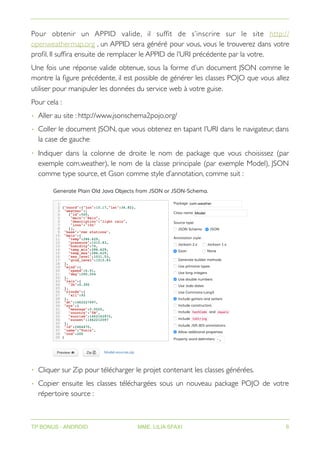 Pour obtenir un APPID valide, il suffit de s’inscrire sur le site http://
openweathermap.org , un APPID sera généré pour vous, vous le trouverez dans votre
profil. Il suffira ensuite de remplacer le APPID de l’URI précédente par la votre.
Une fois une réponse valide obtenue, sous la forme d’un document JSON comme le
montre la figure précédente, il est possible de générer les classes POJO que vous allez
utiliser pour manipuler les données du service web à votre guise.
Pour cela :
• Aller au site : http://www.jsonschema2pojo.org/
• Coller le document JSON, que vous obtenez en tapant l’URI dans le navigateur, dans
la case de gauche
• Indiquer dans la colonne de droite le nom de package que vous choisissez (par
exemple com.weather), le nom de la classe principale (par exemple Model), JSON
comme type source, et Gson comme style d’annotation, comme suit :
• Cliquer sur Zip pour télécharger le projet contenant les classes générées.
• Copier ensuite les classes téléchargées sous un nouveau package POJO de votre
répertoire source :
TP BONUS - ANDROID MME. LILIA SFAXI 6
 