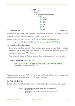3. Création de l’interface
Commencer par créer une interface comportant 4 champs de texte, intitulés
respectivement txt_city, txt_status, txt_humidity et txt_press.
Ajouter également, dans le fichier Manifest, la permission d’accès à internet :
<uses-permission android:name="android.permission.INTERNET"/>
4. Interface RestInterface
• Créer une interface appelée RestInterface dans votre projet. Cette interface
permettra de mapper une URI donnée à un appel de méthode, grâce aux
annotations fournies par l’API Retrofit.
• Pour obtenir la météo deTunis, le code de RestInterface devra être comme suit :
Vous remarquerez ici que l’URI commence par weather. En effet, le path principal sera
indiqué dans la classe principale, lors de l’appel du service.
5. Retrofit Builder
Dans la même classe RestInterface, créer un Retrofit Builder pour construire la requête:
TP BONUS - ANDROID MME. LILIA SFAXI 7
 