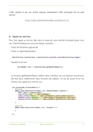 L’URL utilisée ici est une chaîne statique représentant l’URL principale fixe du web
service:
http://api.openweathermap.org/data/2.5/
6. Appel au service
Pour faire appel au service, aller dans la classe de votre activité principale (pour mon
cas : MainActivity.java) et suivre les étapes suivantes :
• Créer lesTextViews appropriés.
• Créer un objet RestInterface:
• Appeler le service:
• La fonction getWeatherReport, définie dans l’interface, est une fonction asynchrone,
elle doit donc implémenter deux fonctions de callback : en cas de succès et en cas
d’échec. Son appel sera comme suit :
TP BONUS - ANDROID MME. LILIA SFAXI 8
 