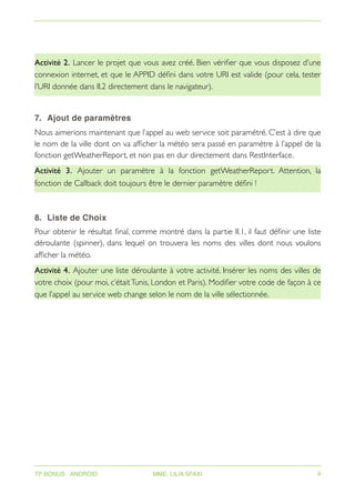 Activité 2. Lancer le projet que vous avez créé. Bien vérifier que vous disposez d’une
connexion internet, et que le APPID défini dans votre URI est valide (pour cela, tester
l’URI donnée dans II.2 directement dans le navigateur).
7. Ajout de paramètres
Nous aimerions maintenant que l’appel au web service soit paramétré. C’est à dire que
le nom de la ville dont on va afficher la météo sera passé en paramètre à l’appel de la
fonction getWeatherReport, et non pas en dur directement dans RestInterface.
Activité 3. Ajouter un paramètre à la fonction getWeatherReport. Attention, la
fonction de Callback doit toujours être le dernier paramètre défini !
8. Liste de Choix
Pour obtenir le résultat final, comme montré dans la partie II.1, il faut définir une liste
déroulante (spinner), dans lequel on trouvera les noms des villes dont nous voulons
afficher la météo.
Activité 4. Ajouter une liste déroulante à votre activité. Insérer les noms des villes de
votre choix (pour moi, c’étaitTunis, London et Paris). Modifier votre code de façon à ce
que l’appel au service web change selon le nom de la ville sélectionnée.
TP BONUS - ANDROID MME. LILIA SFAXI 9
 